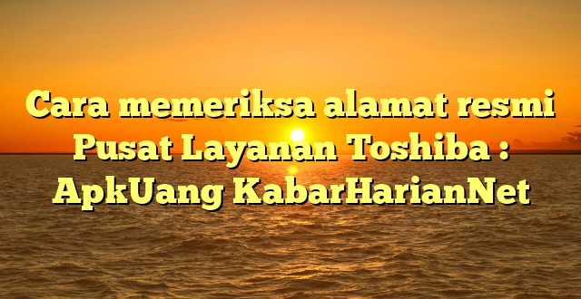 Cara memeriksa alamat resmi Pusat Layanan Toshiba : ApkUang KabarHarianNet