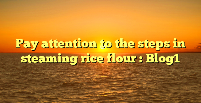 Pay attention to the steps in steaming rice flour : Blog1