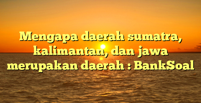 Mengapa daerah sumatra, kalimantan, dan jawa merupakan daerah : BankSoal