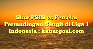 Skor PSIS vs Persela: Pertandingan Sengit di Liga 1 Indonesia : kabargoal.com