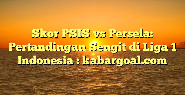 Skor PSIS vs Persela: Pertandingan Sengit di Liga 1 Indonesia : kabargoal.com